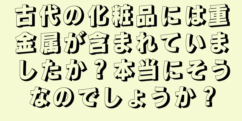 古代の化粧品には重金属が含まれていましたか？本当にそうなのでしょうか？