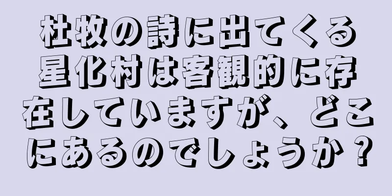 杜牧の詩に出てくる星化村は客観的に存在していますが、どこにあるのでしょうか？