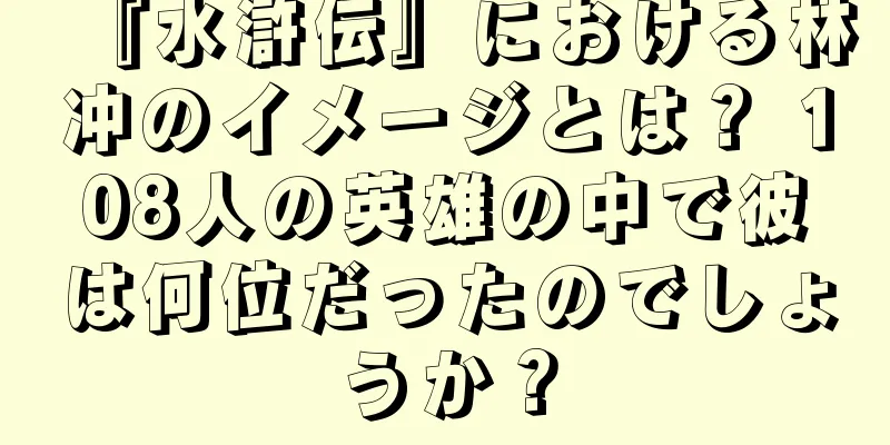 『水滸伝』における林冲のイメージとは？ 108人の英雄の中で彼は何位だったのでしょうか？