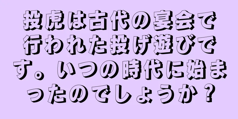 投虎は古代の宴会で行われた投げ遊びです。いつの時代に始まったのでしょうか？