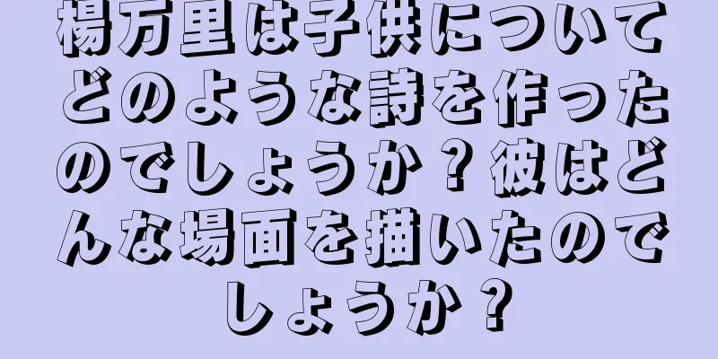 楊万里は子供についてどのような詩を作ったのでしょうか？彼はどんな場面を描いたのでしょうか？
