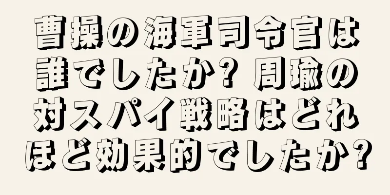 曹操の海軍司令官は誰でしたか? 周瑜の対スパイ戦略はどれほど効果的でしたか?