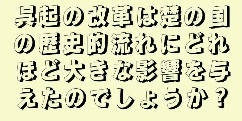 呉起の改革は楚の国の歴史的流れにどれほど大きな影響を与えたのでしょうか？
