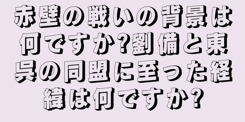 赤壁の戦いの背景は何ですか?劉備と東呉の同盟に至った経緯は何ですか?