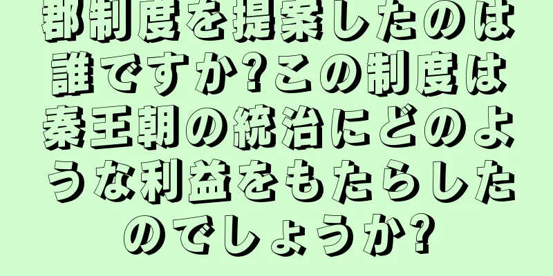 郡制度を提案したのは誰ですか?この制度は秦王朝の統治にどのような利益をもたらしたのでしょうか?