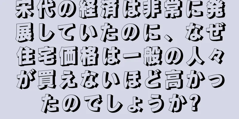 宋代の経済は非常に発展していたのに、なぜ住宅価格は一般の人々が買えないほど高かったのでしょうか?