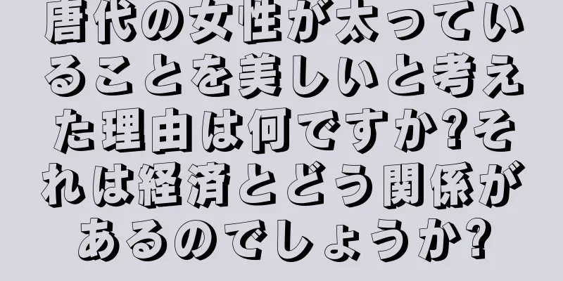 唐代の女性が太っていることを美しいと考えた理由は何ですか?それは経済とどう関係があるのでしょうか?