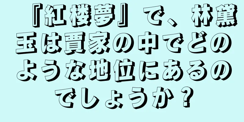 『紅楼夢』で、林黛玉は賈家の中でどのような地位にあるのでしょうか？