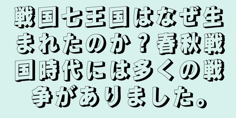 戦国七王国はなぜ生まれたのか？春秋戦国時代には多くの戦争がありました。