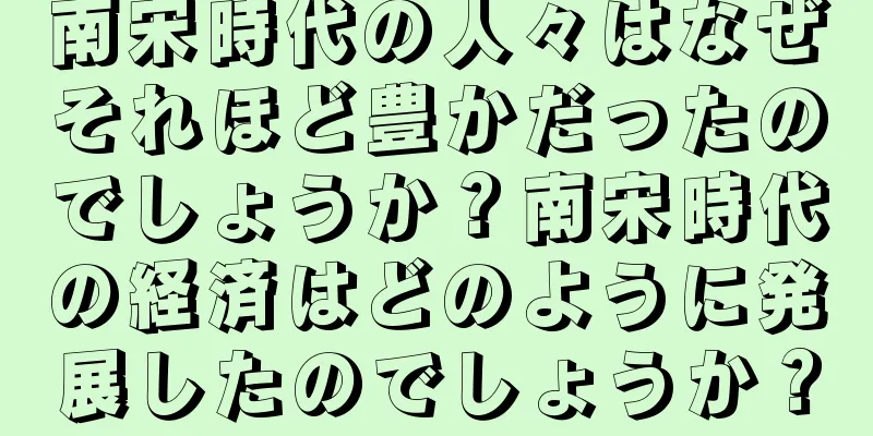 南宋時代の人々はなぜそれほど豊かだったのでしょうか？南宋時代の経済はどのように発展したのでしょうか？
