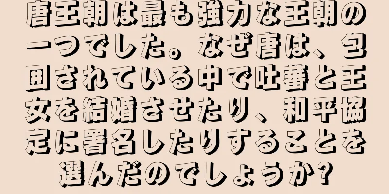 唐王朝は最も強力な王朝の一つでした。なぜ唐は、包囲されている中で吐蕃と王女を結婚させたり、和平協定に署名したりすることを選んだのでしょうか?
