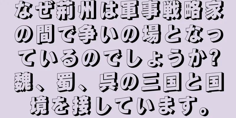 なぜ荊州は軍事戦略家の間で争いの場となっているのでしょうか?魏、蜀、呉の三国と国境を接しています。