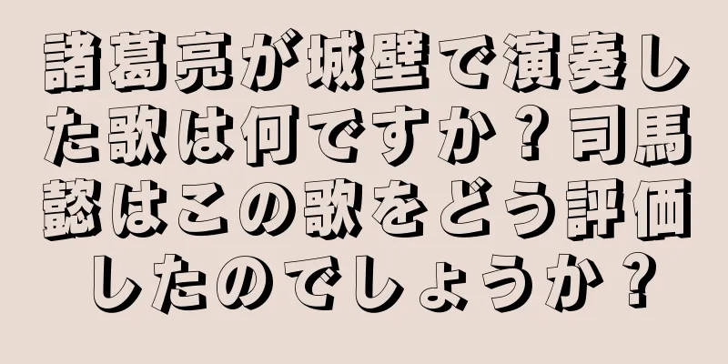 諸葛亮が城壁で演奏した歌は何ですか？司馬懿はこの歌をどう評価したのでしょうか？