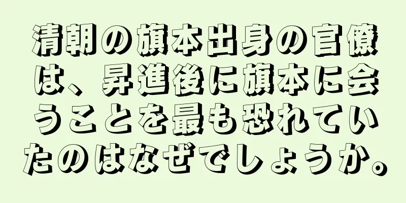 清朝の旗本出身の官僚は、昇進後に旗本に会うことを最も恐れていたのはなぜでしょうか。