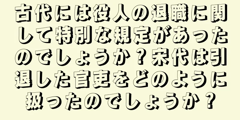 古代には役人の退職に関して特別な規定があったのでしょうか？宋代は引退した官吏をどのように扱ったのでしょうか？
