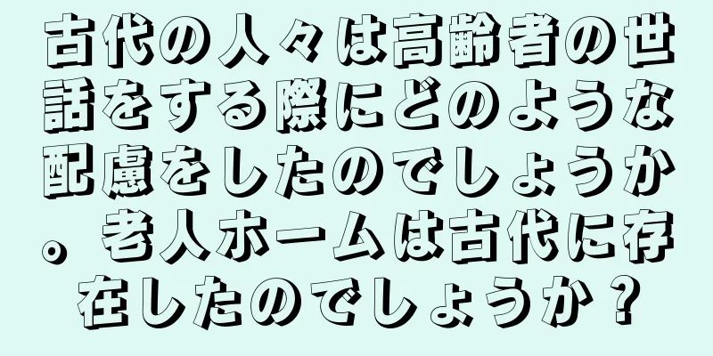 古代の人々は高齢者の世話をする際にどのような配慮をしたのでしょうか。老人ホームは古代に存在したのでしょうか？