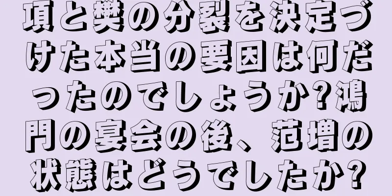 項と樊の分裂を決定づけた本当の要因は何だったのでしょうか?鴻門の宴会の後、范増の状態はどうでしたか?