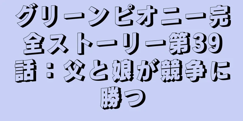 グリーンピオニー完全ストーリー第39話：父と娘が競争に勝つ