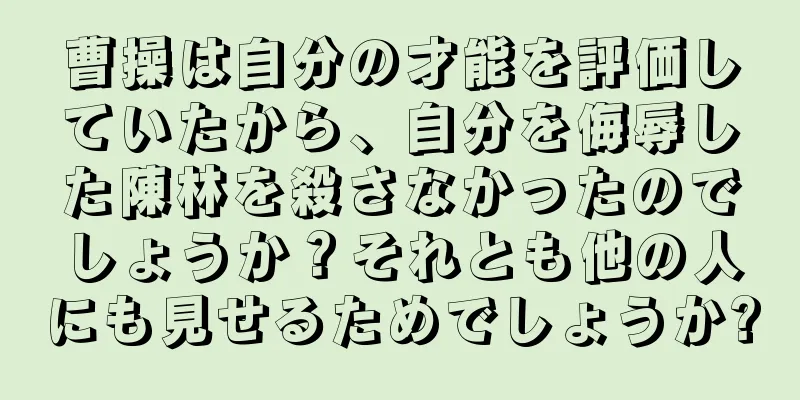 曹操は自分の才能を評価していたから、自分を侮辱した陳林を殺さなかったのでしょうか？それとも他の人にも見せるためでしょうか?