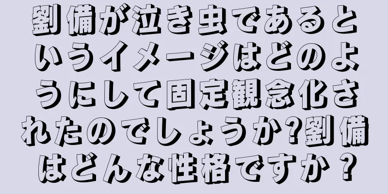劉備が泣き虫であるというイメージはどのようにして固定観念化されたのでしょうか?劉備はどんな性格ですか？