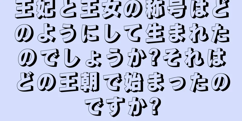 王妃と王女の称号はどのようにして生まれたのでしょうか?それはどの王朝で始まったのですか?