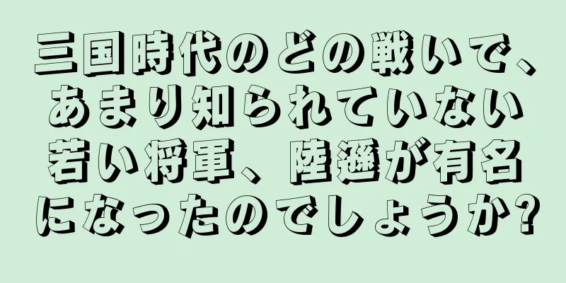 三国時代のどの戦いで、あまり知られていない若い将軍、陸遜が有名になったのでしょうか?