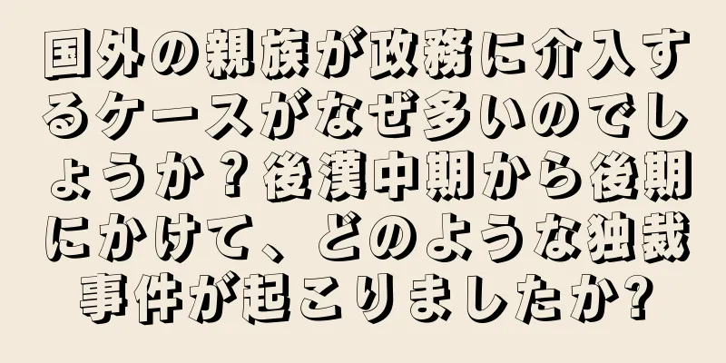 国外の親族が政務に介入するケースがなぜ多いのでしょうか？後漢中期から後期にかけて、どのような独裁事件が起こりましたか?