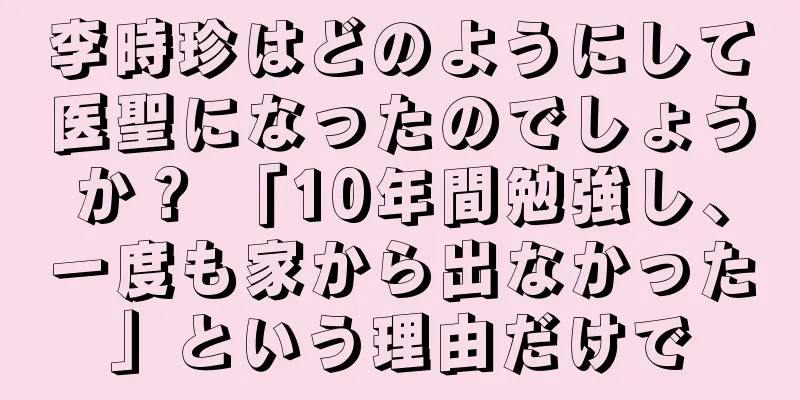 李時珍はどのようにして医聖になったのでしょうか？ 「10年間勉強し、一度も家から出なかった」という理由だけで