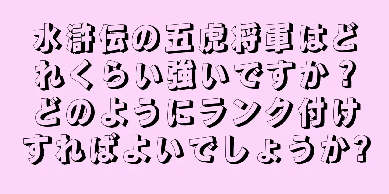 水滸伝の五虎将軍はどれくらい強いですか？どのようにランク付けすればよいでしょうか?