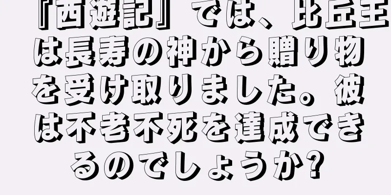 『西遊記』では、比丘王は長寿の神から贈り物を受け取りました。彼は不老不死を達成できるのでしょうか?