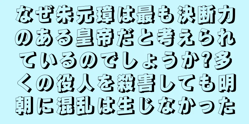 なぜ朱元璋は最も決断力のある皇帝だと考えられているのでしょうか?多くの役人を殺害しても明朝に混乱は生じなかった