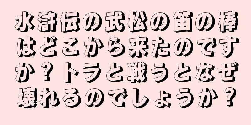 水滸伝の武松の笛の棒はどこから来たのですか？トラと戦うとなぜ壊れるのでしょうか？