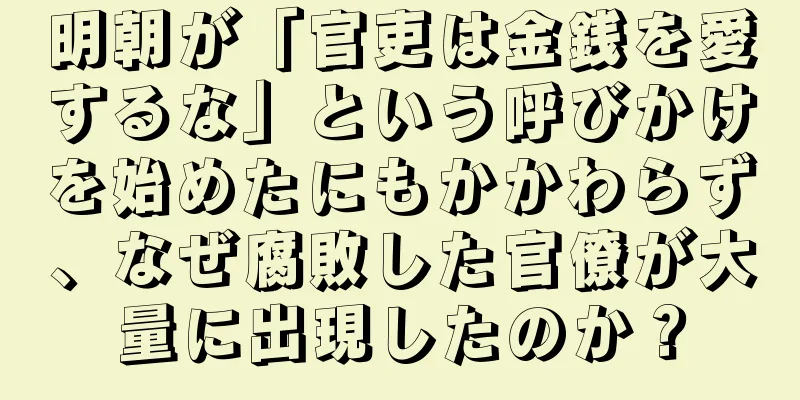 明朝が「官吏は金銭を愛するな」という呼びかけを始めたにもかかわらず、なぜ腐敗した官僚が大量に出現したのか？