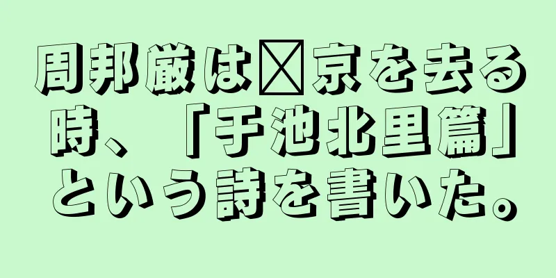 周邦厳は汴京を去る時、「于池北里篇」という詩を書いた。