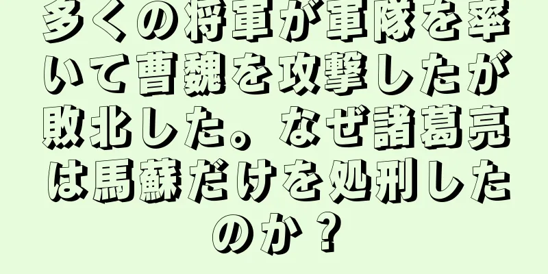多くの将軍が軍隊を率いて曹魏を攻撃したが敗北した。なぜ諸葛亮は馬蘇だけを処刑したのか？