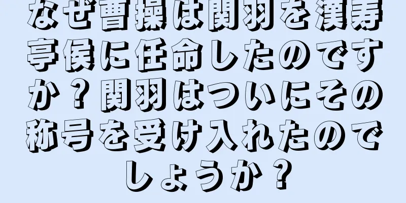 なぜ曹操は関羽を漢寿亭侯に任命したのですか？関羽はついにその称号を受け入れたのでしょうか？