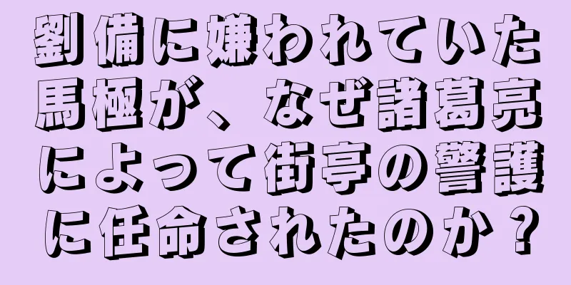 劉備に嫌われていた馬極が、なぜ諸葛亮によって街亭の警護に任命されたのか？