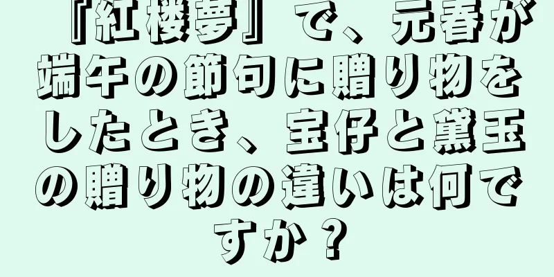 『紅楼夢』で、元春が端午の節句に贈り物をしたとき、宝仔と黛玉の贈り物の違いは何ですか？