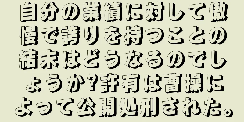 自分の業績に対して傲慢で誇りを持つことの結末はどうなるのでしょうか?許有は曹操によって公開処刑された。