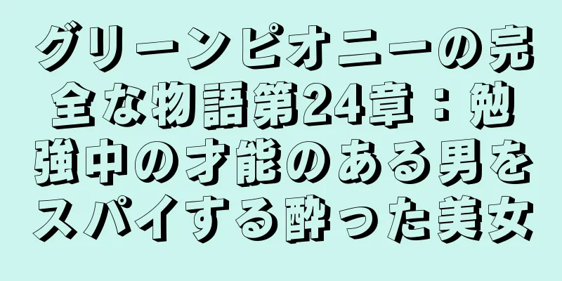 グリーンピオニーの完全な物語第24章：勉強中の才能のある男をスパイする酔った美女