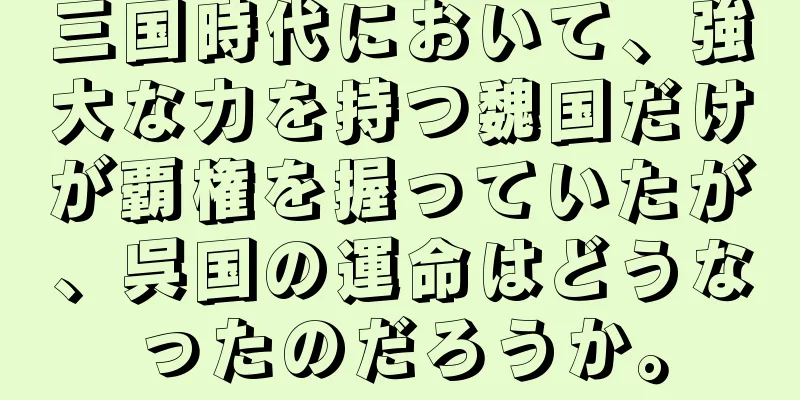 三国時代において、強大な力を持つ魏国だけが覇権を握っていたが、呉国の運命はどうなったのだろうか。