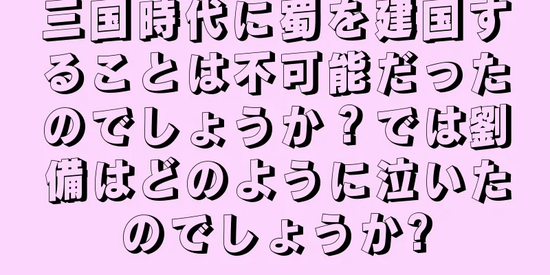 三国時代に蜀を建国することは不可能だったのでしょうか？では劉備はどのように泣いたのでしょうか?