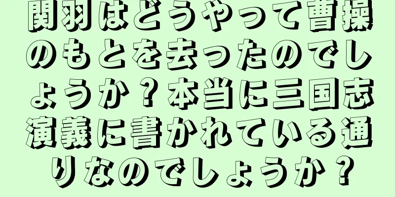 関羽はどうやって曹操のもとを去ったのでしょうか？本当に三国志演義に書かれている通りなのでしょうか？