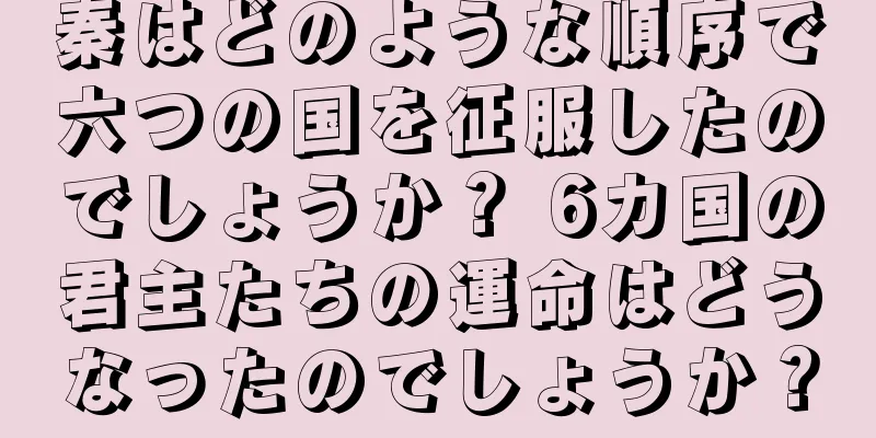 秦はどのような順序で六つの国を征服したのでしょうか？ 6カ国の君主たちの運命はどうなったのでしょうか？