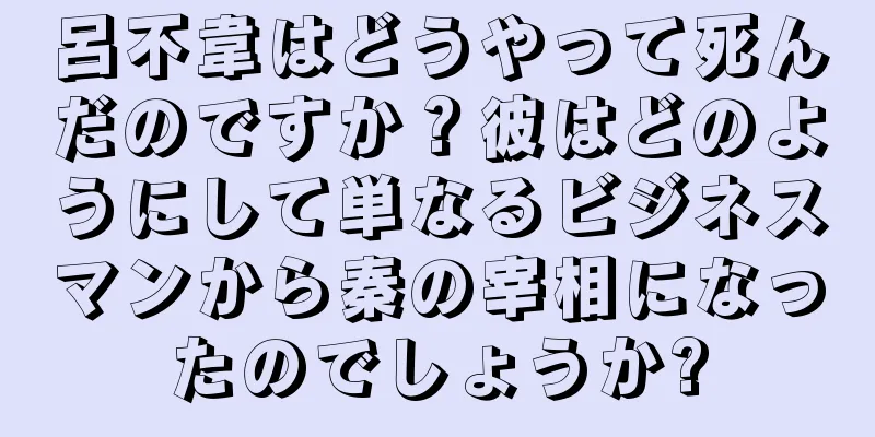 呂不韋はどうやって死んだのですか？彼はどのようにして単なるビジネスマンから秦の宰相になったのでしょうか?
