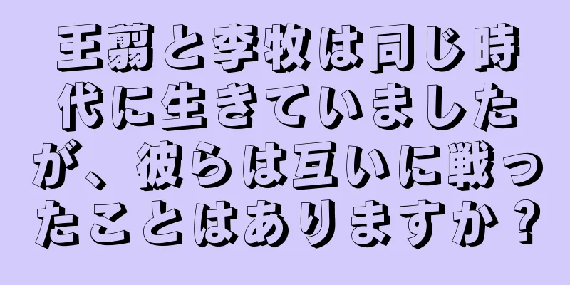 王翦と李牧は同じ時代に生きていましたが、彼らは互いに戦ったことはありますか？