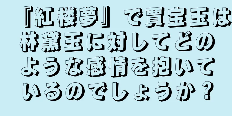 『紅楼夢』で賈宝玉は林黛玉に対してどのような感情を抱いているのでしょうか？