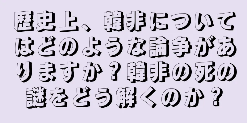 歴史上、韓非についてはどのような論争がありますか？韓非の死の謎をどう解くのか？