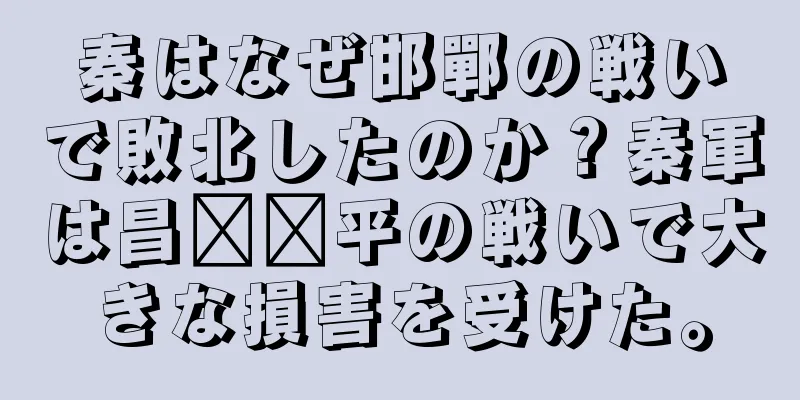 秦はなぜ邯鄲の戦いで敗北したのか？秦軍は昌​​平の戦いで大きな損害を受けた。