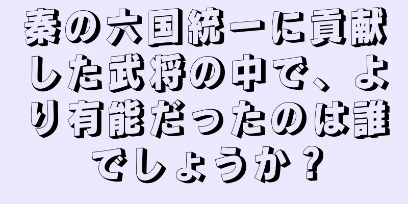 秦の六国統一に貢献した武将の中で、より有能だったのは誰でしょうか？